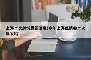 上海二次封城最新消息(今年上海疫情会二次爆发吗)