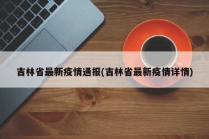 吉林省最新疫情通报(吉林省最新疫情详情)