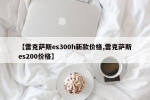 【雷克萨斯es300h新款价格,雷克萨斯es200价格】