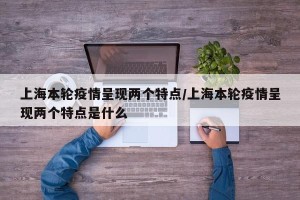 上海本轮疫情呈现两个特点/上海本轮疫情呈现两个特点是什么