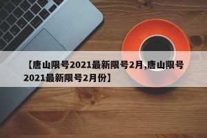 【唐山限号2021最新限号2月,唐山限号2021最新限号2月份】