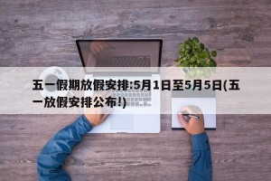 五一假期放假安排:5月1日至5月5日(五一放假安排公布!)