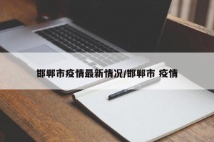 邯郸市疫情最新情况/邯郸市 疫情