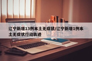 辽宁新增13例本土无症状/辽宁新增1例本土无症状行动轨迹