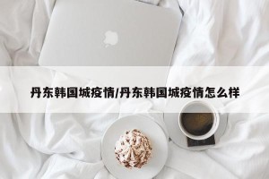 丹东韩国城疫情/丹东韩国城疫情怎么样