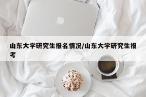 山东大学研究生报名情况/山东大学研究生报考