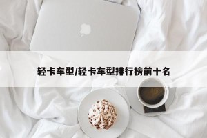 轻卡车型/轻卡车型排行榜前十名