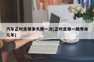 汽车正时皮带多久换一次(正时皮带一般寿命几年)