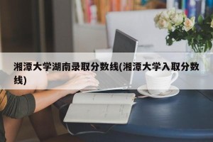 湘潭大学湖南录取分数线(湘潭大学入取分数线)