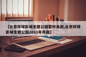 【北京环球影城主题公园暂时关闭,北京环球影城主题公园2021年开园】