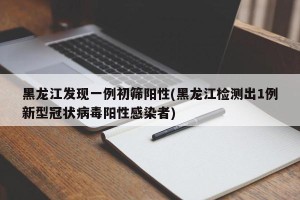 黑龙江发现一例初筛阳性(黑龙江检测出1例新型冠状病毒阳性感染者)