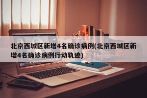 北京西城区新增4名确诊病例(北京西城区新增4名确诊病例行动轨迹)