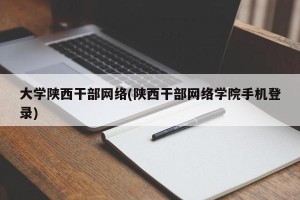 大学陕西干部网络(陕西干部网络学院手机登录)