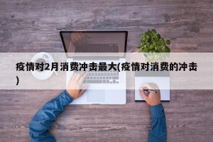 疫情对2月消费冲击最大(疫情对消费的冲击)