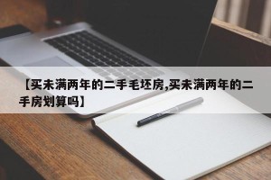 【买未满两年的二手毛坯房,买未满两年的二手房划算吗】