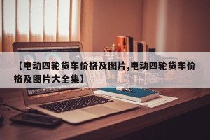 【电动四轮货车价格及图片,电动四轮货车价格及图片大全集】