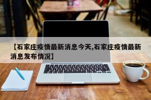 【石家庄疫情最新消息今天,石家庄疫情最新消息发布情况】