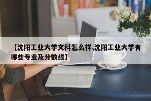 【沈阳工业大学文科怎么样,沈阳工业大学有哪些专业及分数线】