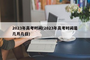 2023年高考时间(2023年高考时间是几月几日)