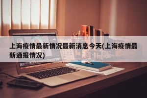 上海疫情最新情况最新消息今天(上海疫情最新通报情况)
